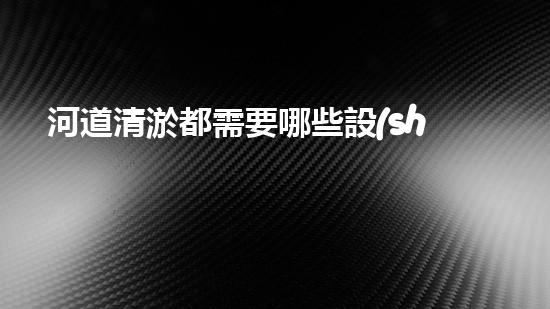 河道清淤都需要哪些設(shè)備突破阻礙：解鎖水道的秘密！